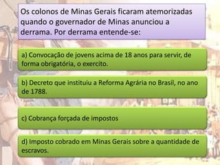 Os colonos de Minas Gerais ficaram atemorizadas
quando o governador de Minas anunciou a
derrama. Por derrama entende-se:

a) Convocação de jovens acima de 18 anos para servir, de
forma obrigatória, o exercito.

b) Decreto que instituiu a Reforma Agrária no Brasil, no ano
de 1788.


c) Cobrança forçada de impostos


d) Imposto cobrado em Minas Gerais sobre a quantidade de
escravos.
 