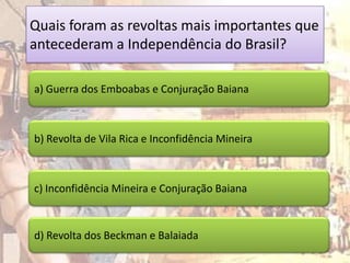 Quais foram as revoltas mais importantes que
antecederam a Independência do Brasil?

a) Guerra dos Emboabas e Conjuração Baiana



b) Revolta de Vila Rica e Inconfidência Mineira



c) Inconfidência Mineira e Conjuração Baiana



d) Revolta dos Beckman e Balaiada
 