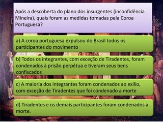 Após a descoberta do plano dos insurgentes (inconfidência
Mineira), quais foram as medidas tomadas pela Coroa
Portuguesa?

a) A coroa portuguesa expulsou do Brasil todos os
participantes do movimento

b) Todos os integrantes, com exceção de Tiradentes, foram
condenados à prisão perpétua e tiveram seus bens
confiscados

c) A maioria dos integrantes foram condenados ao exílio,
com exceção de Tiradentes que foi condenado a morte

d) Tiradentes e os demais participantes foram condenados a
morte.
 