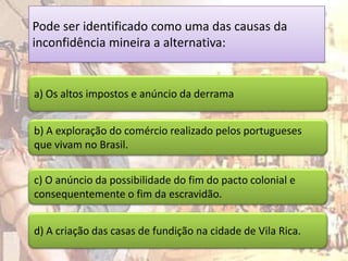 Pode ser identificado como uma das causas da
inconfidência mineira a alternativa:


a) Os altos impostos e anúncio da derrama


b) A exploração do comércio realizado pelos portugueses
que vivam no Brasil.


c) O anúncio da possibilidade do fim do pacto colonial e
consequentemente o fim da escravidão.


d) A criação das casas de fundição na cidade de Vila Rica.
 