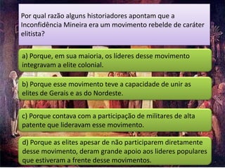 Por qual razão alguns historiadores apontam que a
Inconfidência Mineira era um movimento rebelde de caráter
elitista?

a) Porque, em sua maioria, os líderes desse movimento
integravam a elite colonial.

b) Porque esse movimento teve a capacidade de unir as
elites de Gerais e as do Nordeste.


c) Porque contava com a participação de militares de alta
patente que lideravam esse movimento.

d) Porque as elites apesar de não participarem diretamente
desse movimento, deram grande apoio aos lideres populares
que estiveram a frente desse movimentos.
 