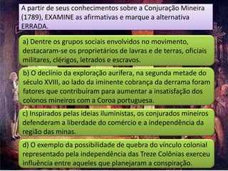 A partir de seus conhecimentos sobre a Conjuração Mineira
(1789), EXAMINE as afirmativas e marque a alternativa
ERRADA.

a) Dentre os grupos sociais envolvidos no movimento,
destacaram-se os proprietários de lavras e de terras, oficiais
militares, clérigos, letrados e escravos.
b) O declínio da exploração aurífera, na segunda metade do
século XVIII, ao lado da iminente cobrança da derrama foram
fatores que contribuíram para aumentar a insatisfação dos
colonos mineiros com a Coroa portuguesa.
c) Inspirados pelas ideias iluministas, os conjurados mineiros
defenderam a liberdade do comércio e a independência da
região das minas.
d) O exemplo da possibilidade de quebra do vínculo colonial
representado pela independência das Treze Colônias exerceu
influência entre aqueles que planejaram a conspiração.
 