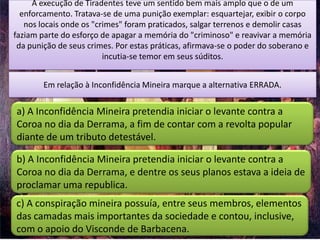 A execução de Tiradentes teve um sentido bem mais amplo que o de um
  enforcamento. Tratava-se de uma punição exemplar: esquartejar, exibir o corpo
   nos locais onde os "crimes" foram praticados, salgar terrenos e demolir casas
faziam parte do esforço de apagar a memória do "criminoso" e reavivar a memória
 da punição de seus crimes. Por estas práticas, afirmava-se o poder do soberano e
                         incutia-se temor em seus súditos.


        Em relação à Inconfidência Mineira marque a alternativa ERRADA.


a) A Inconfidência Mineira pretendia iniciar o levante contra a
Coroa no dia da Derrama, a fim de contar com a revolta popular
diante de um tributo detestável.

b) A Inconfidência Mineira pretendia iniciar o levante contra a
Coroa no dia da Derrama, e dentre os seus planos estava a ideia de
proclamar uma republica.
c) A conspiração mineira possuía, entre seus membros, elementos
das camadas mais importantes da sociedade e contou, inclusive,
com o apoio do Visconde de Barbacena.
 