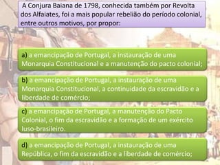 A Conjura Baiana de 1798, conhecida também por Revolta
dos Alfaiates, foi a mais popular rebelião do período colonial,
entre outros motivos, por propor:



a) a emancipação de Portugal, a instauração de uma
Monarquia Constitucional e a manutenção do pacto colonial;

b) a emancipação de Portugal, a instauração de uma
Monarquia Constitucional, a continuidade da escravidão e a
liberdade de comércio;
c) a emancipação de Portugal, a manutenção do Pacto
Colonial, o fim da escravidão e a formação de um exército
luso-brasileiro.

d) a emancipação de Portugal, a instauração de uma
República, o fim da escravidão e a liberdade de comércio;
 
