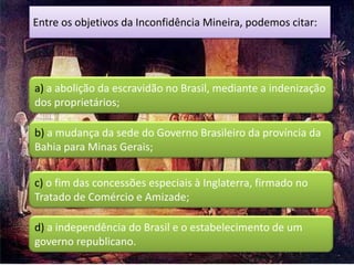 Entre os objetivos da Inconfidência Mineira, podemos citar:




a) a abolição da escravidão no Brasil, mediante a indenização
dos proprietários;

b) a mudança da sede do Governo Brasileiro da província da
Bahia para Minas Gerais;


c) o fim das concessões especiais à Inglaterra, firmado no
Tratado de Comércio e Amizade;

d) a independência do Brasil e o estabelecimento de um
governo republicano.
 