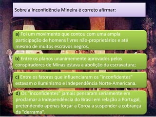 Sobre a Inconfidência Mineira é correto afirmar:



a) Foi um movimento que contou com uma ampla
participação de homens livres não-proprietários e até
mesmo de muitos escravos negros.

b) Entre os planos unanimemente aprovados pelos
conspiradores de Minas estava a abolição da escravatura;

c) Entre os fatores que influenciaram os "inconfidentes"
estavam o Iluminismo e Independência Norte-Americana.
d) Os "inconfidentes" jamais pensaram seriamente em
proclamar a Independência do Brasil em relação a Portugal,
pretendendo apenas forçar a Coroa a suspender a cobrança
da "derrama".
 