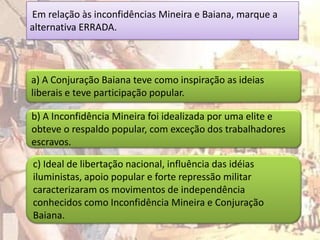 Em relação às inconfidências Mineira e Baiana, marque a
alternativa ERRADA.



a) A Conjuração Baiana teve como inspiração as ideias
liberais e teve participação popular.

b) A Inconfidência Mineira foi idealizada por uma elite e
obteve o respaldo popular, com exceção dos trabalhadores
escravos.

c) Ideal de libertação nacional, influência das idéias
iluministas, apoio popular e forte repressão militar
caracterizaram os movimentos de independência
conhecidos como Inconfidência Mineira e Conjuração
Baiana.
 