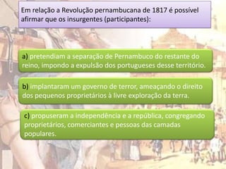 Em relação a Revolução pernambucana de 1817 é possível
afirmar que os insurgentes (participantes):



a) pretendiam a separação de Pernambuco do restante do
reino, impondo a expulsão dos portugueses desse território.

b) implantaram um governo de terror, ameaçando o direito
dos pequenos proprietários à livre exploração da terra.

c) propuseram a independência e a república, congregando
proprietários, comerciantes e pessoas das camadas
populares.
 