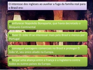 O interesse dos ingleses ao auxiliar a fuga da família real para
o Brasil era:



a) enfurecer Napoleão Bonaparte, que havia decretado o
Bloqueio Continental

b) fazer D. João VI se interessar mais pelo Brasil e menos por
Portugal


c) conseguir vantagens comerciais no Brasil e proteger D.
João VI, seu único aliado na Europa.

d) forçar uma aliança entre a França e a Inglaterra contra
todos os outros países da Europa.
 