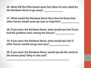 16. What did the little brown pony feel when he was asked by
the Rainbow Horse to go away? ______________
17. What would the Rainbow Horse feel when he knew that
other horses would never go near or help him? _____________
18. If you were the Rainbow Horse, what would you feel if you
had the prettiest color among the horses? ______________
19. If you were the Rainbow Horse, what would you feel if
other horses would not go near you? ______________
20. If you were the Rainbow Horse, would you do the same to
the brown pony? Why or why not?
_____________________________________________
 