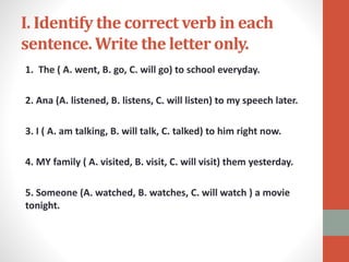 I. Identify the correct verb in each
sentence. Write the letter only.
1. The ( A. went, B. go, C. will go) to school everyday.
2. Ana (A. listened, B. listens, C. will listen) to my speech later.
3. I ( A. am talking, B. will talk, C. talked) to him right now.
4. MY family ( A. visited, B. visit, C. will visit) them yesterday.
5. Someone (A. watched, B. watches, C. will watch ) a movie
tonight.
 