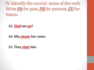 IV. Identify the correct tense of the verb.
Write PA for past, PR for present, FU for
future.
13. Shall we go?
14. Mia cleans her room.
15. They slept late.
 