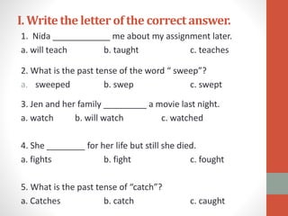 I. Writethe letterof the correctanswer.
1. Nida ____________ me about my assignment later.
a. will teach b. taught c. teaches
2. What is the past tense of the word “ sweep”?
a. sweeped b. swep c. swept
3. Jen and her family _________ a movie last night.
a. watch b. will watch c. watched
4. She ________ for her life but still she died.
a. fights b. fight c. fought
5. What is the past tense of “catch”?
a. Catches b. catch c. caught
 