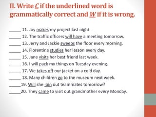 II. WriteC if the underlined wordis
grammaticallycorrect and W if it is wrong.
_____ 11. Joy makes my project last night.
_____ 12. The traffic officers will have a meeting tomorrow.
_____ 13. Jerry and Jackie sweeps the floor every morning.
_____ 14. Florentina studies her lesson every day.
_____ 15. Jane visits her best friend last week.
_____ 16. I will pack my things on Tuesday evening.
_____ 17. We takes off our jacket on a cold day.
_____ 18. Many children go to the museum next week.
_____19. Will she join out teammates tomorrow?
_____20. They came to visit out grandmother every Monday.
 
