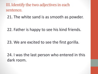 III.Identifythe two adjectivesin each
sentence.
21. The white sand is as smooth as powder.
22. Father is happy to see his kind friends.
23. We are excited to see the first gorilla.
24. I was the last person who entered in this
dark room.
 