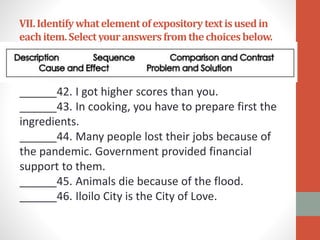 VII.Identifywhatelementofexpositorytextisusedin
eachitem.Selectyouranswersfromthechoicesbelow.
______42. I got higher scores than you.
______43. In cooking, you have to prepare first the
ingredients.
______44. Many people lost their jobs because of
the pandemic. Government provided financial
support to them.
______45. Animals die because of the flood.
______46. Iloilo City is the City of Love.
 
