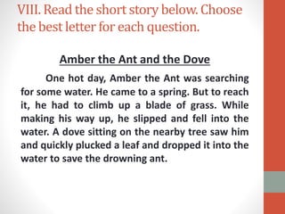 VIII. Read the short story below. Choose
the best letter for each question.
Amber the Ant and the Dove
One hot day, Amber the Ant was searching
for some water. He came to a spring. But to reach
it, he had to climb up a blade of grass. While
making his way up, he slipped and fell into the
water. A dove sitting on the nearby tree saw him
and quickly plucked a leaf and dropped it into the
water to save the drowning ant.
 