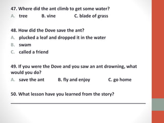 47. Where did the ant climb to get some water?
A. tree B. vine C. blade of grass
48. How did the Dove save the ant?
A. plucked a leaf and dropped it in the water
B. swam
C. called a friend
49. If you were the Dove and you saw an ant drowning, what
would you do?
A. save the ant B. fly and enjoy C. go home
50. What lesson have you learned from the story?
______________________________________________________
 