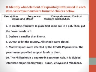II.Identifywhatelementofexpositorytextisusedineach
item.Selectyouranswersfromthechoicesbelow.
6. In planting, you have to place first some soil in a pot. Then, put
the flower seeds in it.
7. Desiree is smaller than Emma.
8. COVID-19 hit the country. All schools were closed.
9. Many Filipinos were affected by the COVID-19 pandemic. The
government provided support funds to them.
10. The Philippines is a country in Southeast Asia. It is divided
into three major island groups---Luzon, Visayas and Mindanao.
 