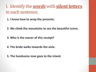 I. Identify the words with silent letters
in each sentence.
1. I know how to wrap the presents.
2. We climb the mountains to see the beautiful scene.
3. Who is the owner of this receipt?
4. The bride walks towards the aisle.
5. The handsome man goes to the island.
 