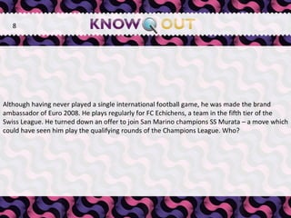 Although having never played a single international football game, he was made the brand ambassador of Euro 2008. He plays regularly for FC Echichens, a team in the fifth tier of the Swiss League. He turned down an offer to join San Marino champions SS Murata – a move which could have seen him play the qualifying rounds of the Champions League. Who? 8 