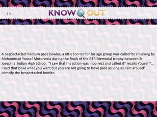   A bespectacled medium pace bowler, a little too tall for his age group was called for chucking by Mohammad Yousef Motorwala during the finals of the BTR Memorial trophy between St Joseph’s  Indian High School. “I saw that his action was incorrect and called it” recalls Yousef ”… I said that bowl what you want but you are not going to bowl pace as long as I am around”. Identify the bespectacled bowler. 13 