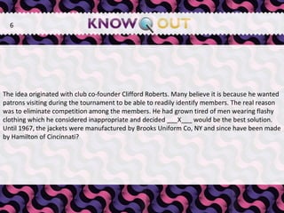   The idea originated with club co-founder Clifford Roberts. Many believe it is because he wanted patrons visiting during the tournament to be able to readily identify members. The real reason was to eliminate competition among the members. He had grown tired of men wearing flashy clothing which he considered inappropriate and decided ___X___ would be the best solution. Until 1967, the jackets were manufactured by Brooks Uniform Co, NY and since have been made by Hamilton of Cincinnati? 6 