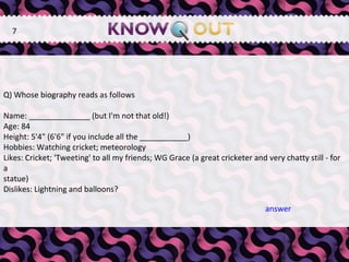   Q) Whose biography reads as follows Name: ______________ (but I'm not that old!) Age: 84 Height: 5'4" (6'6" if you include all the ___________) Hobbies: Watching cricket; meteorology Likes: Cricket; 'Tweeting' to all my friends; WG Grace (a great cricketer and very chatty still - for a statue) Dislikes: Lightning and balloons? 7 answer 