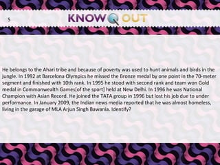   He belongs to the Ahari tribe and because of poverty was used to hunt animals and birds in the jungle. In 1992 at Barcelona Olympics he missed the Bronze medal by one point in the 70-meter segment and finished with 10th rank. In 1995 he stood with second rank and team won Gold medal in Commonwealth Games[of the sport] held at New Delhi. In 1996 he was National Champion with Asian Record. He joined the TATA group in 1996 but lost his job due to under performance. In January 2009, the Indian news media reported that he was almost homeless, living in the garage of MLA Arjun Singh Bawania. Identify? 5 