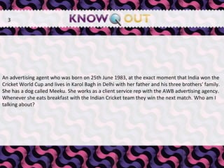   An advertising agent who was born on 25th June 1983, at the exact moment that India won the Cricket World Cup and lives in Karol Bagh in Delhi with her father and his three brothers' family. She has a dog called Meeku. She works as a client service rep with the AWB advertising agency. Whenever she eats breakfast with the Indian Cricket team they win the next match. Who am I talking about? 3 