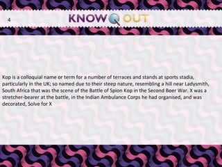   Kop is a colloquial name or term for a number of terraces and stands at sports stadia, particularly in the UK; so named due to their steep nature, resembling a hill near Ladysmith, South Africa that was the scene of the Battle of Spion Kop in the Second Boer War. X was a stretcher-bearer at the battle, in the Indian Ambulance Corps he had organised, and was decorated, Solve for X  4 
