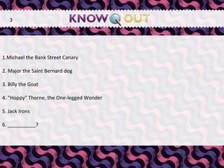   1.Michael the Bank Street Canary  2. Major the Saint Bernard dog  3. Billy the Goat  4. "Hoppy" Thorne, the One-legged Wonder  5. Jack Irons 6. __________? 3 