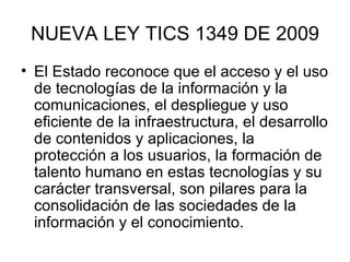 NUEVA LEY TICS 1349 DE 2009 El Estado reconoce que el acceso y el uso de tecnologías de la información y la comunicaciones, el despliegue y uso eficiente de la infraestructura, el desarrollo de contenidos y aplicaciones, la protección a los usuarios, la formación de talento humano en estas tecnologías y su carácter transversal, son pilares para la consolidación de las sociedades de la información y el conocimiento.