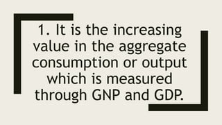 1. It is the increasing
value in the aggregate
consumption or output
which is measured
through GNP and GDP.
 