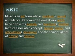 MUSIC
Music is an art form whose medium is sound
and silence. Its common elements are pitch
(which governs melody and harmony), rhythm
(and its associated concepts tempo, meter, and
articulation), dynamics, and the sonic qualities
of timbre and texture
 