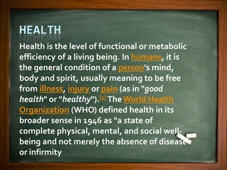 HEALTH
Health is the level of functional or metabolic
efficiency of a living being. In humans, it is
the general condition of a person's mind,
body and spirit, usually meaning to be free
from illness, injury or pain (as in "good
health" or "healthy").[1] The World Health
Organization (WHO) defined health in its
broader sense in 1946 as "a state of
complete physical, mental, and social well-
being and not merely the absence of disease
or infirmity
 
