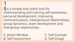 It is a simple and useful tool for
understanding and training self-awareness,
personal development, improving
communications, interpersonal relationships,
group dynamics, team development and
intergroup relationships.
A. Johari Window C. Self-Concept
B. Self Assessment D. Self-Image
1
1
 