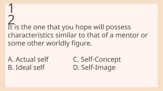 It is the one that you hope will possess
characteristics similar to that of a mentor or
some other worldly figure.
A. Actual self C. Self-Concept
B. Ideal self D. Self-Image
1
2
 