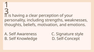 It is having a clear perception of your
personality, including strengths, weaknesses,
thoughts, beliefs, motivation, and emotions.
A. Self Awareness C. Signature style
B. Self Knowledge D. Self-Concept
1
3
 