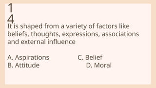 It is shaped from a variety of factors like
beliefs, thoughts, expressions, associations
and external influence
A. Aspirations C. Belief
B. Attitude D. Moral
1
4
 