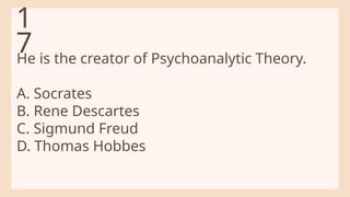 He is the creator of Psychoanalytic Theory.
A. Socrates
B. Rene Descartes
C. Sigmund Freud
D. Thomas Hobbes
1
7
 