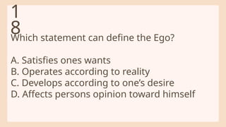 Which statement can define the Ego?
A. Satisfies ones wants
B. Operates according to reality
C. Develops according to one’s desire
D. Affects persons opinion toward himself
1
8
 