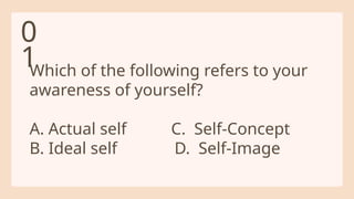 Which of the following refers to your
awareness of yourself?
A. Actual self C. Self-Concept
B. Ideal self D. Self-Image
0
1
 