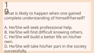What is likely to happen when one gained
complete understanding of himself/herself?
A. He/She will seek professional help.
B. He/She will find difficult knowing others.
C. He/She will build a better life on his/her
own.
D. He/She will take his/her part in the society
successfully.
1
9
 