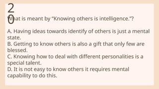 What is meant by “Knowing others is intelligence.”?
A. Having ideas towards identify of others is just a mental
state.
B. Getting to know others is also a gift that only few are
blessed.
C. Knowing how to deal with different personalities is a
special talent.
D. It is not easy to know others it requires mental
capability to do this.
2
0
 