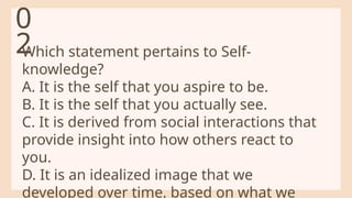 Which statement pertains to Self-
knowledge?
A. It is the self that you aspire to be.
B. It is the self that you actually see.
C. It is derived from social interactions that
provide insight into how others react to
you.
D. It is an idealized image that we
developed over time, based on what we
0
2
 