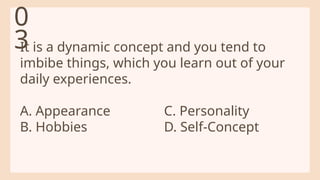 It is a dynamic concept and you tend to
imbibe things, which you learn out of your
daily experiences.
A. Appearance C. Personality
B. Hobbies D. Self-Concept
0
3
 