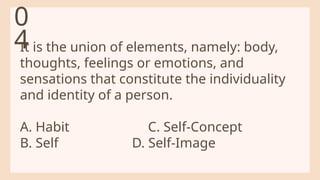 It is the union of elements, namely: body,
thoughts, feelings or emotions, and
sensations that constitute the individuality
and identity of a person.
A. Habit C. Self-Concept
B. Self D. Self-Image
0
4
 