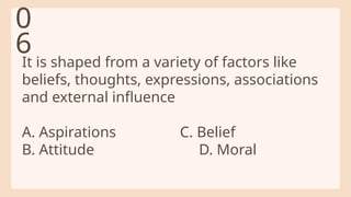 It is shaped from a variety of factors like
beliefs, thoughts, expressions, associations
and external influence
A. Aspirations C. Belief
B. Attitude D. Moral
0
6
 