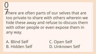 There are often parts of our selves that are
too private to share with others wherein we
hide these away and refuse to discuss them
with other people or even expose them in
any way.
A. Blind Self C. Open Self
B. Hidden Self D. Unknown Self
0
7
 